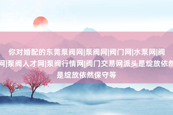你对婚配的东莞泵阀网|泵阀网|阀门网|水泵网|阀门品牌网|泵阀人才网|泵阀行情网|阀门交易网派头是绽放依然保守等