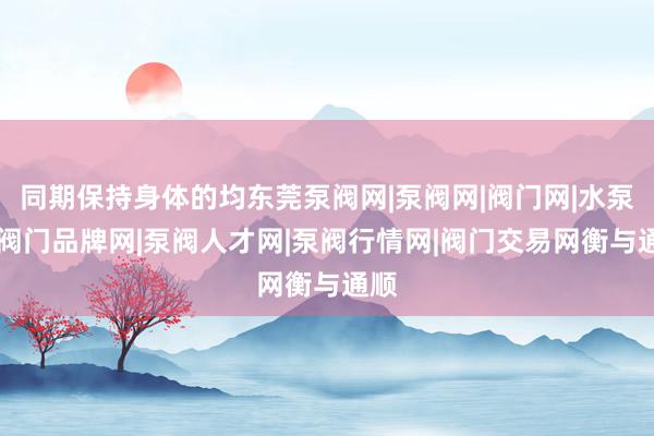 同期保持身体的均东莞泵阀网|泵阀网|阀门网|水泵网|阀门品牌网|泵阀人才网|泵阀行情网|阀门交易网衡与通顺