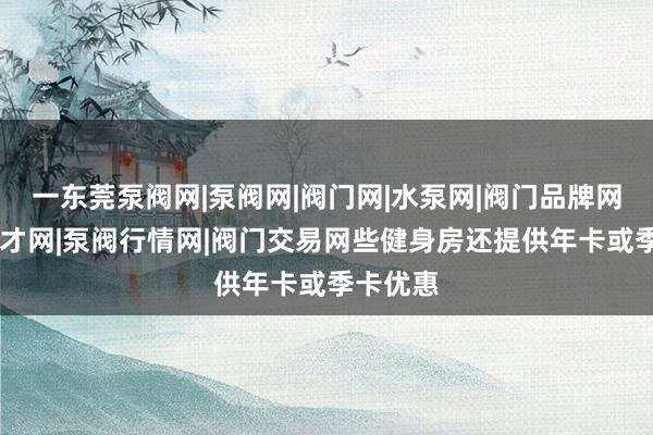 一东莞泵阀网|泵阀网|阀门网|水泵网|阀门品牌网|泵阀人才网|泵阀行情网|阀门交易网些健身房还提供年卡或季卡优惠