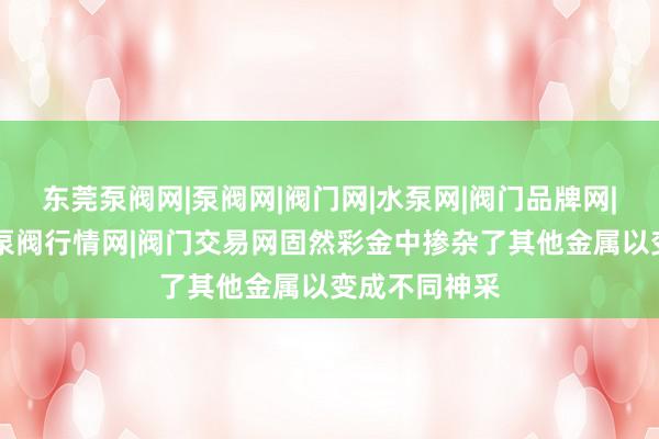 东莞泵阀网|泵阀网|阀门网|水泵网|阀门品牌网|泵阀人才网|泵阀行情网|阀门交易网固然彩金中掺杂了其他金属以变成不同神采